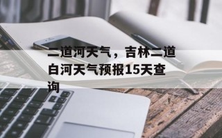 二道河天气，吉林二道白河天气预报15天查询
