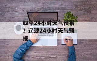 四平24小时天气预报？辽源24小时天气预报