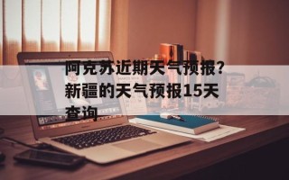 阿克苏近期天气预报？新疆的天气预报15天查询