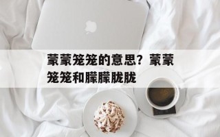 蒙蒙笼笼的意思？蒙蒙笼笼和朦朦胧胧