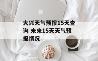 大兴天气预报15天查询 未来15天天气预报情况