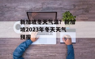 新加坡冬天气温？新加坡2023年冬天天气预报