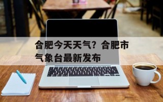 合肥今天天气？合肥市气象台最新发布