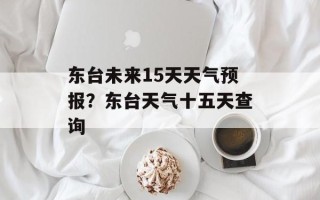 东台未来15天天气预报？东台天气十五天查询