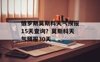 俄罗斯莫斯科天气预报15天查询？莫斯科天气预报30天