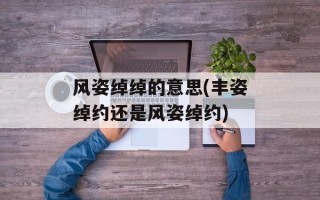 风姿绰绰的意思(丰姿绰约还是风姿绰约)