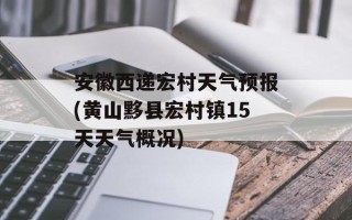 安徽西递宏村天气预报(黄山黟县宏村镇15天天气概况)