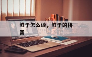鲜于怎么读，鲜于的拼音
