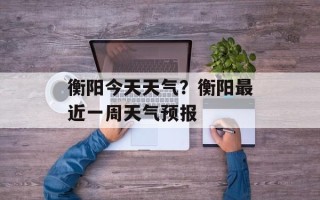 衡阳今天天气？衡阳最近一周天气预报