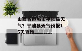 山西省运城市平陆县天气？平陆县天气预报15天查询
