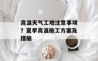 高温天气工地注意事项？夏季高温施工方案及措施