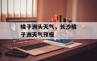橘子洲头天气，长沙橘子洲天气预报