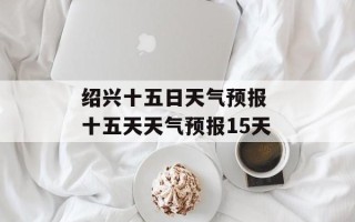 绍兴十五日天气预报 十五天天气预报15天