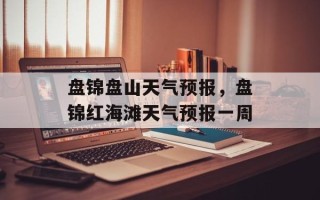 盘锦盘山天气预报，盘锦红海滩天气预报一周