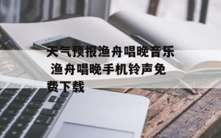 天气预报渔舟唱晚音乐 渔舟唱晚手机铃声免费下载