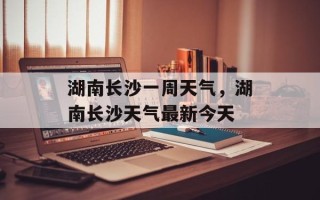 湖南长沙一周天气，湖南长沙天气最新今天