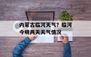 内蒙古临河天气？临河今明两天天气情况