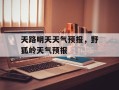天路明天天气预报，野狐岭天气预报