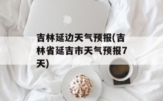 吉林延边天气预报(吉林省延吉市天气预报7天)