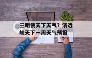 三明侠天下天气？清远峡天下一周天气预报