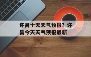 许昌十天天气预报？许昌今天天气预报最新