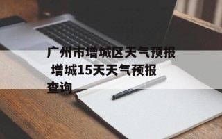 广州市增城区天气预报 增城15天天气预报查询