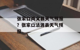 张家口尚义县天气预报？张家口沽源县天气预报