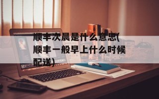 顺丰次晨是什么意思(顺丰一般早上什么时候配送)