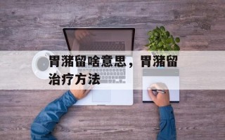 胃潴留啥意思，胃潴留治疗方法