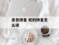 皮包拼音 蛇的拼音怎么读