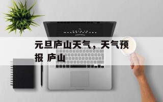 元旦庐山天气，天气预报 庐山