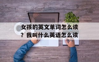 女孩的英文单词怎么读？我叫什么英语怎么读