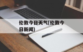 伦敦今日天气(伦敦今日新闻)