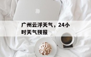 广州云浮天气，24小时天气预报
