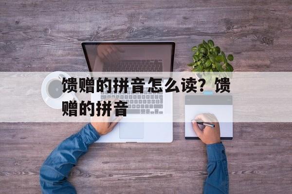 馈赠的拼音怎么读？馈赠的拼音-第1张图片-