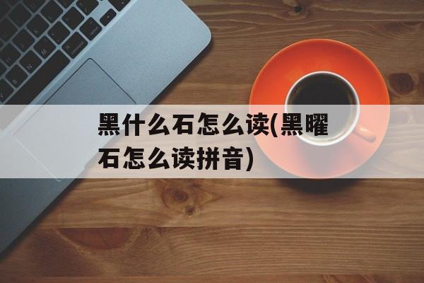 黑什么石怎么读(黑曜石怎么读拼音)-第1张图片-