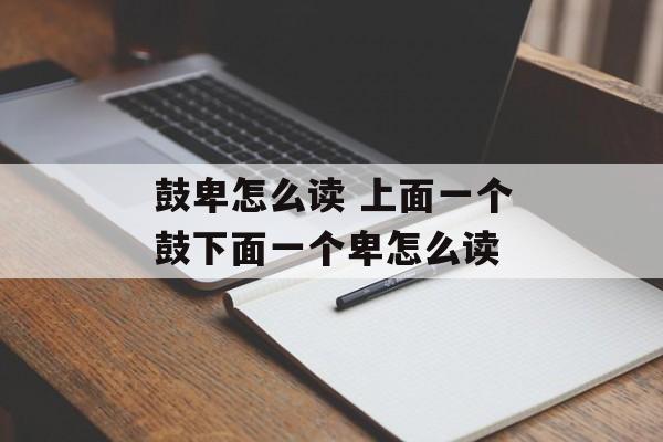 鼓卑怎么读 上面一个鼓下面一个卑怎么读-第1张图片-