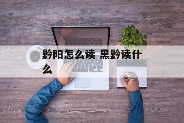 黔阳怎么读 黑黔读什么-第1张图片-