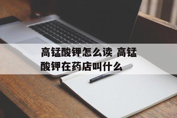 高锰酸钾怎么读 高锰酸钾在药店叫什么-第1张图片-