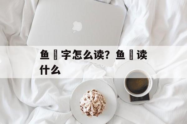 鱼鮨字怎么读？鱼昷读什么-第1张图片-