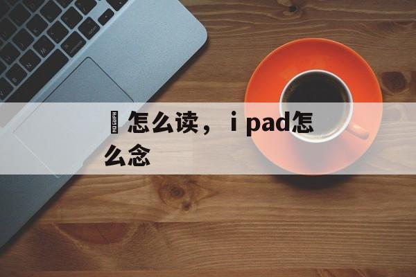 鉮怎么读，ⅰpad怎么念-第1张图片-