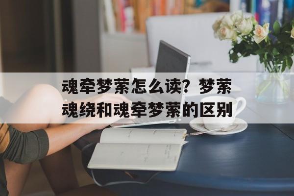 魂牵梦萦怎么读？梦萦魂绕和魂牵梦萦的区别-第1张图片-