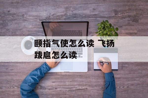 颐指气使怎么读 飞扬跋扈怎么读-第1张图片-