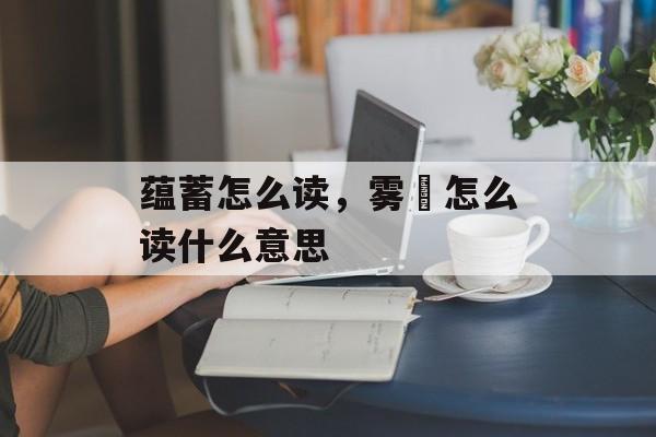 蕴蓄怎么读，雾縠怎么读什么意思-第1张图片-