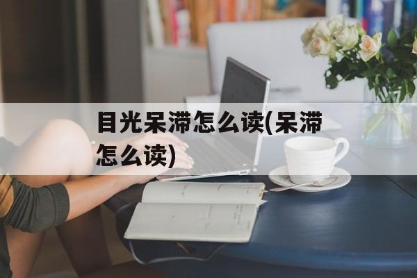 目光呆滞怎么读(呆滞怎么读)-第1张图片-