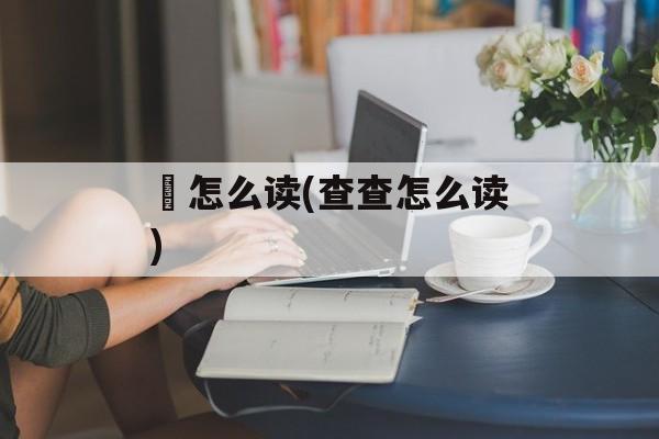 査怎么读(查查怎么读)-第1张图片-