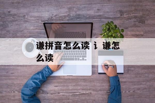 谦拼音怎么读 讠谦怎么读-第1张图片-