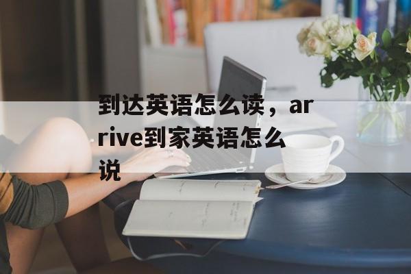 到达英语怎么读，arrive到家英语怎么说-第1张图片-