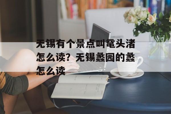 无锡有个景点叫鼋头渚怎么读？无锡蠡园的蠡怎么读-第1张图片-