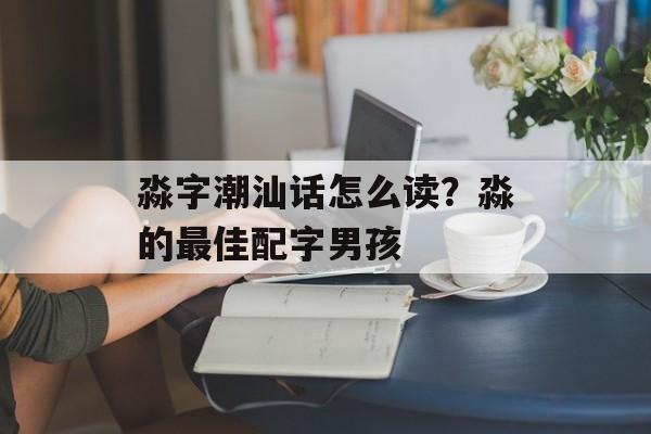 淼字潮汕话怎么读？淼的最佳配字男孩-第1张图片-